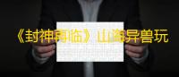 《封神再临》山海异兽玩法攻略